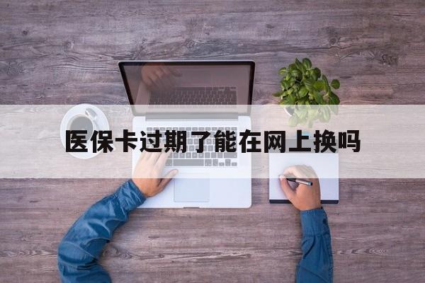 丽江最新医保卡过期了能在网上换吗方法分析(最方便真实的丽江医保卡到期可以网上办吗方法)